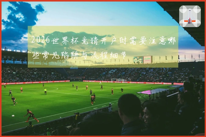 2026世界杯竞猜开户时需要注意哪些常见陷阱与流程细节